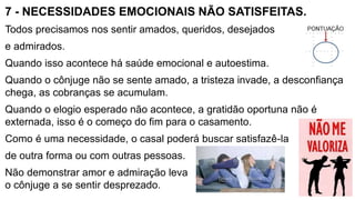 7 - NECESSIDADES EMOCIONAIS NÃO SATISFEITAS.
Todos precisamos nos sentir amados, queridos, desejados
e admirados.
Quando isso acontece há saúde emocional e autoestima.
Quando o cônjuge não se sente amado, a tristeza invade, a desconfiança
chega, as cobranças se acumulam.
Quando o elogio esperado não acontece, a gratidão oportuna não é
externada, isso é o começo do fim para o casamento.
Como é uma necessidade, o casal poderá buscar satisfazê-la
de outra forma ou com outras pessoas.
Não demonstrar amor e admiração leva
o cônjuge a se sentir desprezado.
 