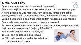 8. FALTA DE SEXO
Casamento sem sexo não é casamento, é amizade.
Com o tempo já se conhecem sexualmente, não mudam, sempre igual.
A rotina pesada da vida moderna, com trabalho, contas para pagar,
educação dos filhos, problemas de saúde, afetam a vida sexual do casal.
Deixam de fazer sexo com frequência ou têm relações sexuais rápidas.
Para mudar é necessário empenho e vontade do casal.
Em tempos de confinamento: “à medida que passa mais tempo trancado, a
libido tende a desaparecer” (Veja pg 75 – 8/4/20
Para manter acesa a chama na relação:
a) Zelar pela aparência e pelo visual;
b) Não ceder à rotina e ao hábito, valorizar
o relacionamento sexual.
 