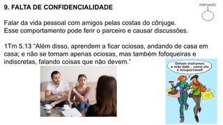 9. FALTA DE CONFIDENCIALIDADE
Falar da vida pessoal com amigos pelas costas do cônjuge.
Esse comportamento pode ferir o parceiro e causar discussões.
1Tm 5.13 “Além disso, aprendem a ficar ociosas, andando de casa em
casa; e não se tornam apenas ociosas, mas também fofoqueiras e
indiscretas, falando coisas que não devem.”
 