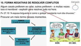 10. FORMA NEGATIVAS DE RESOLVER CONFLITOS
Algum casais preferem se calar, outros preferem - e muitas vezes
isso é inevitável - explodir para resolver tudo na hora.
Pv 27.15 “A esposa briguenta é como o gotejar constante num dia chuvoso;”
Procurar um meio termo nesses momentos.
 