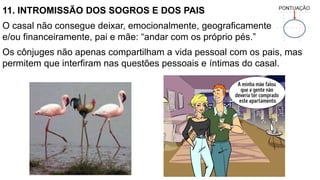 11. INTROMISSÃO DOS SOGROS E DOS PAIS
O casal não consegue deixar, emocionalmente, geograficamente
e/ou financeiramente, pai e mãe: “andar com os próprio pés.”
Os cônjuges não apenas compartilham a vida pessoal com os pais, mas
permitem que interfiram nas questões pessoais e íntimas do casal.
 
