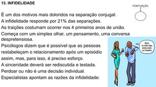 13. INFIDELIDADE
É um dos motivos mais doloridos na separação conjugal.
A infidelidade responde por 21% das separações.
As traições costumam ocorrer nos 4 primeiros anos de união.
Começa com um simples olhar, um pensamento, uma conversa
despretensiosa.
Psicólogos dizem que é possível que as pessoas
restabeleçam o relacionamento após um episódio
assim, mas, para isso, é preciso esforço.
A sinceridade deverá ser rediscutida e testada.
Perdoar ou não é uma decisão individual.
Especialistas apontam as razões da infidelidade:
 