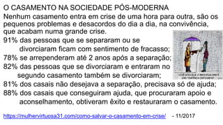 O CASAMENTO NA SOCIEDADE PÓS-MODERNA
Nenhum casamento entra em crise de uma hora para outra, são os
pequenos problemas e desacordos do dia a dia, na convivência,
que acabam numa grande crise.
91% das pessoas que se separaram ou se
divorciaram ficam com sentimento de fracasso;
78% se arrependeram até 2 anos após a separação;
82% das pessoas que se divorciaram e entraram no
segundo casamento também se divorciaram;
81% dos casais não desejava a separação, precisava só de ajuda;
88% dos casais que conseguiram ajuda, que procuraram apoio e
aconselhamento, obtiveram êxito e restauraram o casamento.
https://mulhervirtuosa31.com/como-salvar-o-casamento-em-crise/ - 11/2017
 