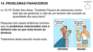 14. PROBLEMAS FINANCEIROS
Lc 12.15 “Então lhes disse: "Cuidado! Fiquem de sobreaviso contra
todo tipo de ganância; a vida de um homem não consiste na
quantidade dos seus bens".
Pesquisa com casais britânicos concluiu
que os problemas relacionados com o
dinheiro são os que mais levam ao
divórcio.
Trataremos deste assunto noutra aula.
 