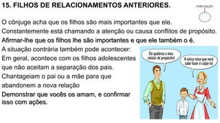 15. FILHOS DE RELACIONAMENTOS ANTERIORES.
O cônjuge acha que os filhos são mais importantes que ele.
Constantemente está chamando a atenção ou causa conflitos de propósito.
Afirmar-lhe que os filhos lhe são importantes e que ele também o é.
A situação contrária também pode acontecer:
Em geral, acontece com os filhos adolescentes
que não aceitam a separação dos pais.
Chantageiam o pai ou a mãe para que
abandonem a nova relação
Demonstrar que vocês os amam, e confirmar
isso com ações.
 