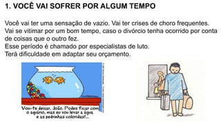 1. VOCÊ VAI SOFRER POR ALGUM TEMPO
Você vai ter uma sensação de vazio. Vai ter crises de choro frequentes.
Vai se vitimar por um bom tempo, caso o divórcio tenha ocorrido por conta
de coisas que o outro fez.
Esse período é chamado por especialistas de luto.
Terá dificuldade em adaptar seu orçamento.
 