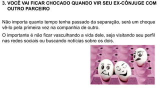 3. VOCÊ VAI FICAR CHOCADO QUANDO VIR SEU EX-CÔNJUGE COM
OUTRO PARCEIRO
Não importa quanto tempo tenha passado da separação, será um choque
vê-lo pela primeira vez na companhia de outro.
O importante é não ficar vasculhando a vida dele, seja visitando seu perfil
nas redes sociais ou buscando notícias sobre os dois.
 