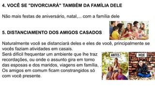 4. VOCÊ SE "DIVORCIARÁ" TAMBÉM DA FAMÍLIA DELE
Não mais festas de aniversário, natal,... com a família dele
5. DISTANCIAMENTO DOS AMIGOS CASADOS
Naturalmente você se distanciará deles e eles de você, principalmente se
vocês faziam atividades em casais.
Será difícil frequentar um ambiente que lhe traz
recordações, ou onde o assunto gira em torno
das esposas e dos maridos, viagens em família, ....
Os amigos em comum ficam constrangidos só
com você presente.
 