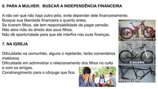 6. PARA A MULHER: BUSCAR A INDEPENDÊNCIA FINANCEIRA
A não ser que não haja outro jeito, evite depender dele financeiramente.
Busque sua liberdade financeira o quanto antes.
Se tiverem filhos, ele tem responsabilidade de pagar pensão.
Não abra mão do direito dos seus filhos.
Não dê oportunidade para que ele interfira nas suas finanças.
7. NA IGREJA
Dificuldade na comunhão, alguns o rejeitarão, farão comentários
maldosos.
Dificuldade em administrar o relacionamento dos filhos no culto
e com os amigos.
Constrangimento para o cônjuge que fica.
 