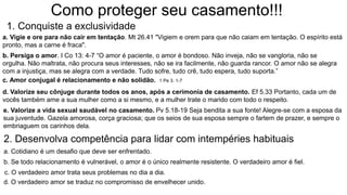 Como proteger seu casamento!!!
1. Conquiste a exclusividade
a. Vigie e ore para não cair em tentação. Mt 26.41 "Vigiem e orem para que não caiam em tentação. O espírito está
pronto, mas a carne é fraca".
b. Persiga o amor. I Co 13: 4-7 “O amor é paciente, o amor é bondoso. Não inveja, não se vangloria, não se
orgulha. Não maltrata, não procura seus interesses, não se ira facilmente, não guarda rancor. O amor não se alegra
com a injustiça, mas se alegra com a verdade. Tudo sofre, tudo crê, tudo espera, tudo suporta.”
c. Amor conjugal é relacionamento e não solidão. 1 Pe 3. 1-7
d. Valorize seu cônjuge durante todos os anos, após a cerimonia de casamento. Ef 5.33 Portanto, cada um de
vocês também ame a sua mulher como a si mesmo, e a mulher trate o marido com todo o respeito.
e. Valorize a vida sexual saudável no casamento. Pv 5.18-19 Seja bendita a sua fonte! Alegre-se com a esposa da
sua juventude. Gazela amorosa, corça graciosa; que os seios de sua esposa sempre o fartem de prazer, e sempre o
embriaguem os carinhos dela.
2. Desenvolva competência para lidar com intempéries habituais
a. Cotidiano é um desafio que deve ser enfrentado.
b. Se todo relacionamento é vulnerável, o amor é o único realmente resistente. O verdadeiro amor é fiel.
c. O verdadeiro amor trata seus problemas no dia a dia.
d. O verdadeiro amor se traduz no compromisso de envelhecer unido.
 