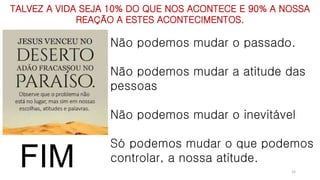Não podemos mudar o passado.
Não podemos mudar a atitude das
pessoas
Não podemos mudar o inevitável
Só podemos mudar o que podemos
controlar, a nossa atitude.
TALVEZ A VIDA SEJA 10% DO QUE NOS ACONTECE E 90% A NOSSA
REAÇÃO A ESTES ACONTECIMENTOS.
32
FIM
 