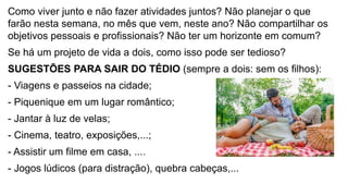 Como viver junto e não fazer atividades juntos? Não planejar o que
farão nesta semana, no mês que vem, neste ano? Não compartilhar os
objetivos pessoais e profissionais? Não ter um horizonte em comum?
Se há um projeto de vida a dois, como isso pode ser tedioso?
SUGESTÕES PARA SAIR DO TÉDIO (sempre a dois: sem os filhos):
- Viagens e passeios na cidade;
- Piquenique em um lugar romântico;
- Jantar à luz de velas;
- Cinema, teatro, exposições,...;
- Assistir um filme em casa, ....
- Jogos lúdicos (para distração), quebra cabeças,...
 