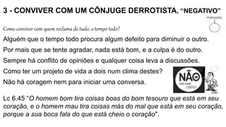 3 - CONVIVER COM UM CÔNJUGE DERROTISTA, “NEGATIVO”
Como conviver com quem reclama de tudo, o tempo todo?
Alguém que o tempo todo procura algum defeito para diminuir o outro.
Por mais que se tente agradar, nada está bom, e a culpa é do outro.
Sempre há conflito de opiniões e qualquer coisa leva a discussões.
Como ter um projeto de vida a dois num clima destes?
Não há coragem nem para iniciar uma conversa.
Lc 6.45 “O homem bom tira coisas boas do bom tesouro que está em seu
coração, e o homem mau tira coisas más do mal que está em seu coração,
porque a sua boca fala do que está cheio o coração".
 