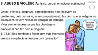 6. ABUSO E VIOLÊNCIA: física, verbal, emocional e atitudinal
Gritos, ofensas, desprezo, agressão física não resolvem os
problemas, pelo contrário, esse comportamento faz com que as mágoas se
acumulem, fiquem retidas no coração do cônjuge.
Viver com uma pessoa que faz chantagem
emocional não faz bem a ninguém.
Sl 73.8 “Eles zombam e falam com más intenções;
em sua arrogância ameaçam com opressão.”
 