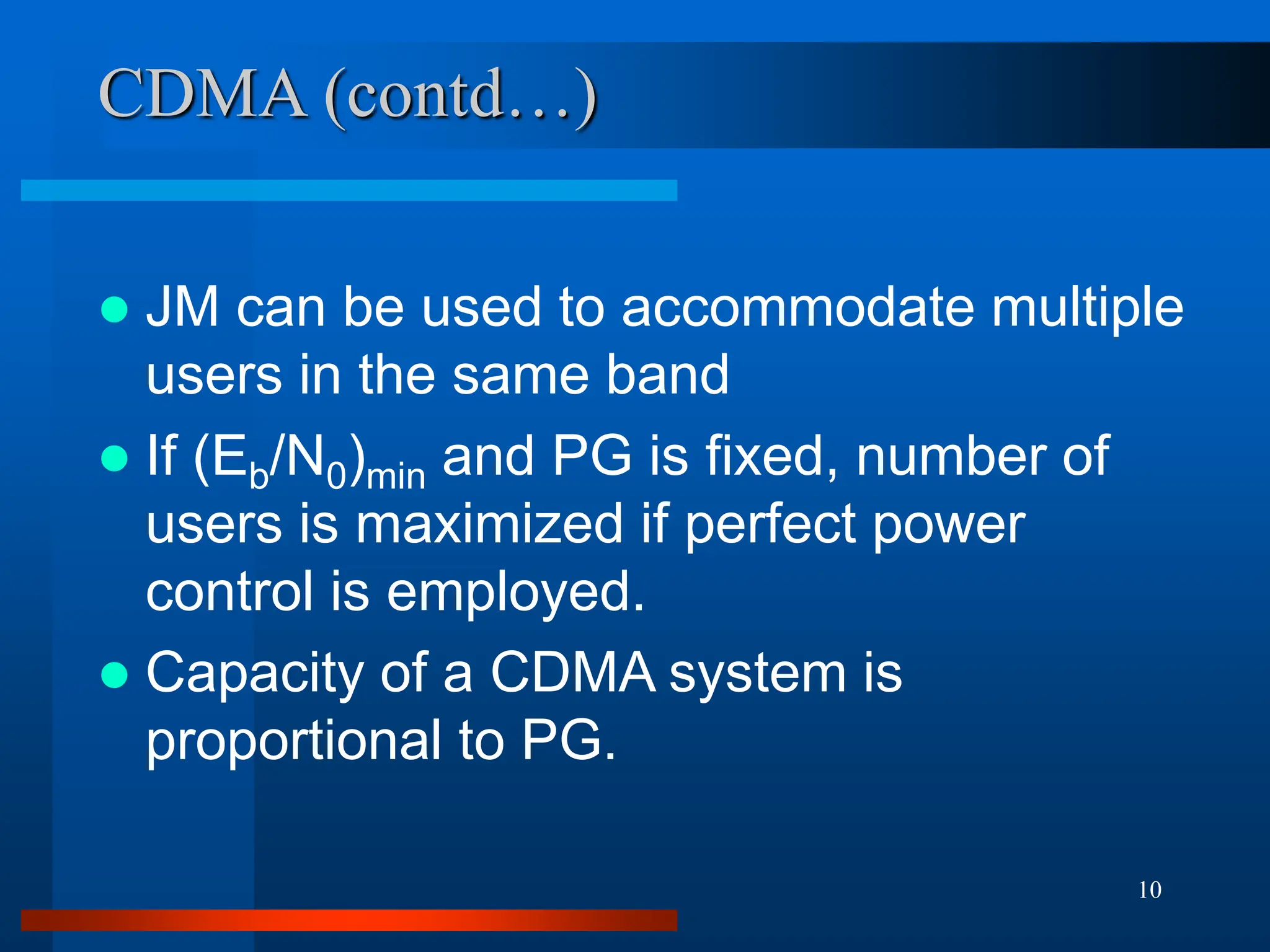 10
CDMA (contd…)
 JM can be used to accommodate multiple
users in the same band
 If (Eb/N0)min and PG is fixed, number of
users is maximized if perfect power
control is employed.
 Capacity of a CDMA system is
proportional to PG.
 