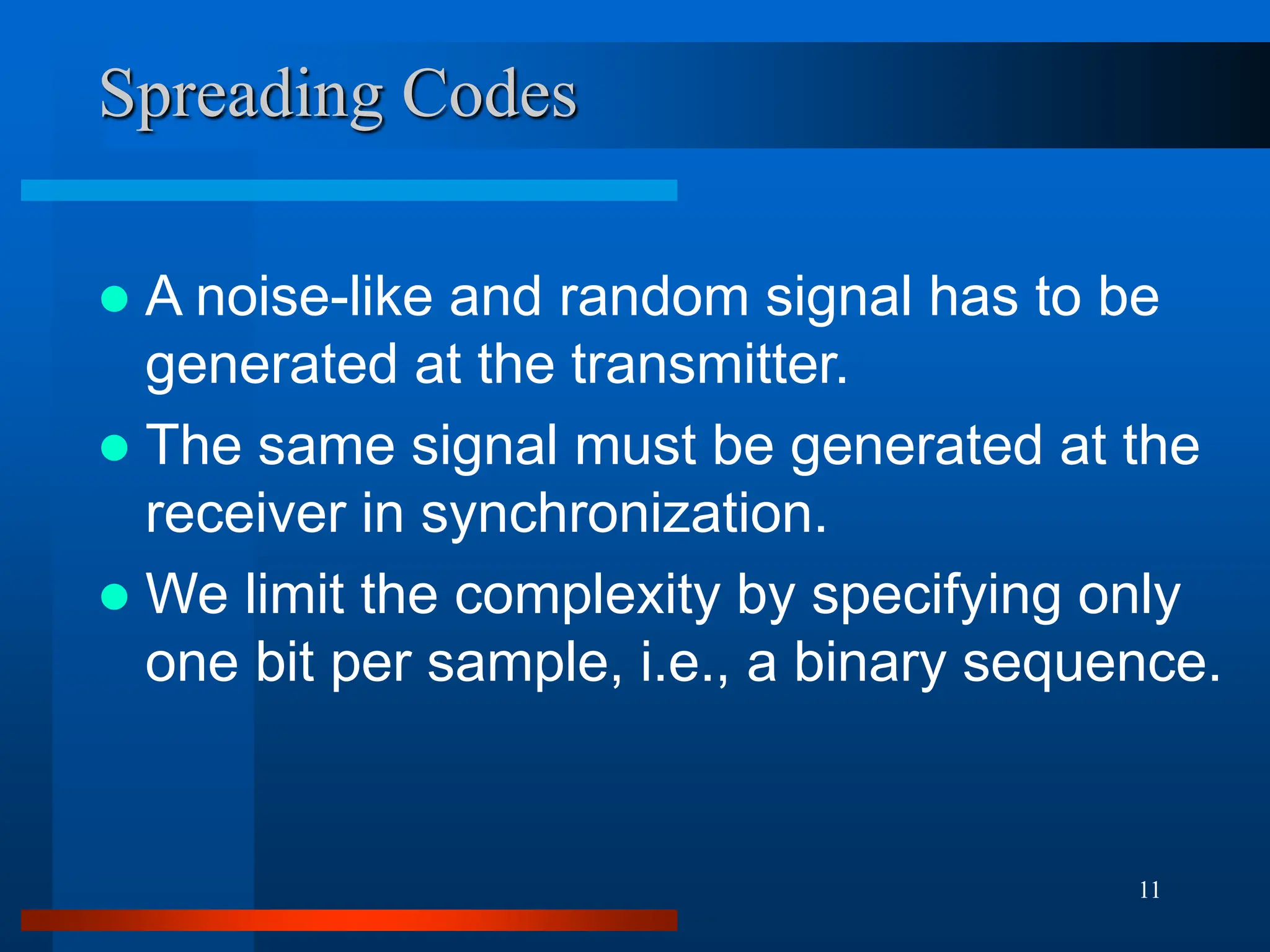 11
Spreading Codes
 A noise-like and random signal has to be
generated at the transmitter.
 The same signal must be generated at the
receiver in synchronization.
 We limit the complexity by specifying only
one bit per sample, i.e., a binary sequence.
 