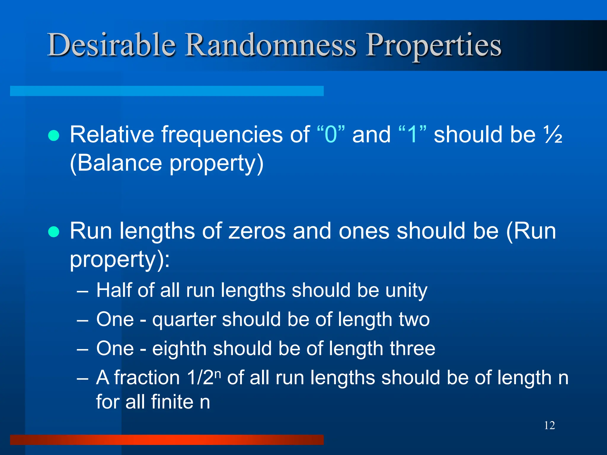 12
Desirable Randomness Properties
 Relative frequencies of “0” and “1” should be ½
(Balance property)
 Run lengths of zeros and ones should be (Run
property):
– Half of all run lengths should be unity
– One - quarter should be of length two
– One - eighth should be of length three
– A fraction 1/2n of all run lengths should be of length n
for all finite n
 