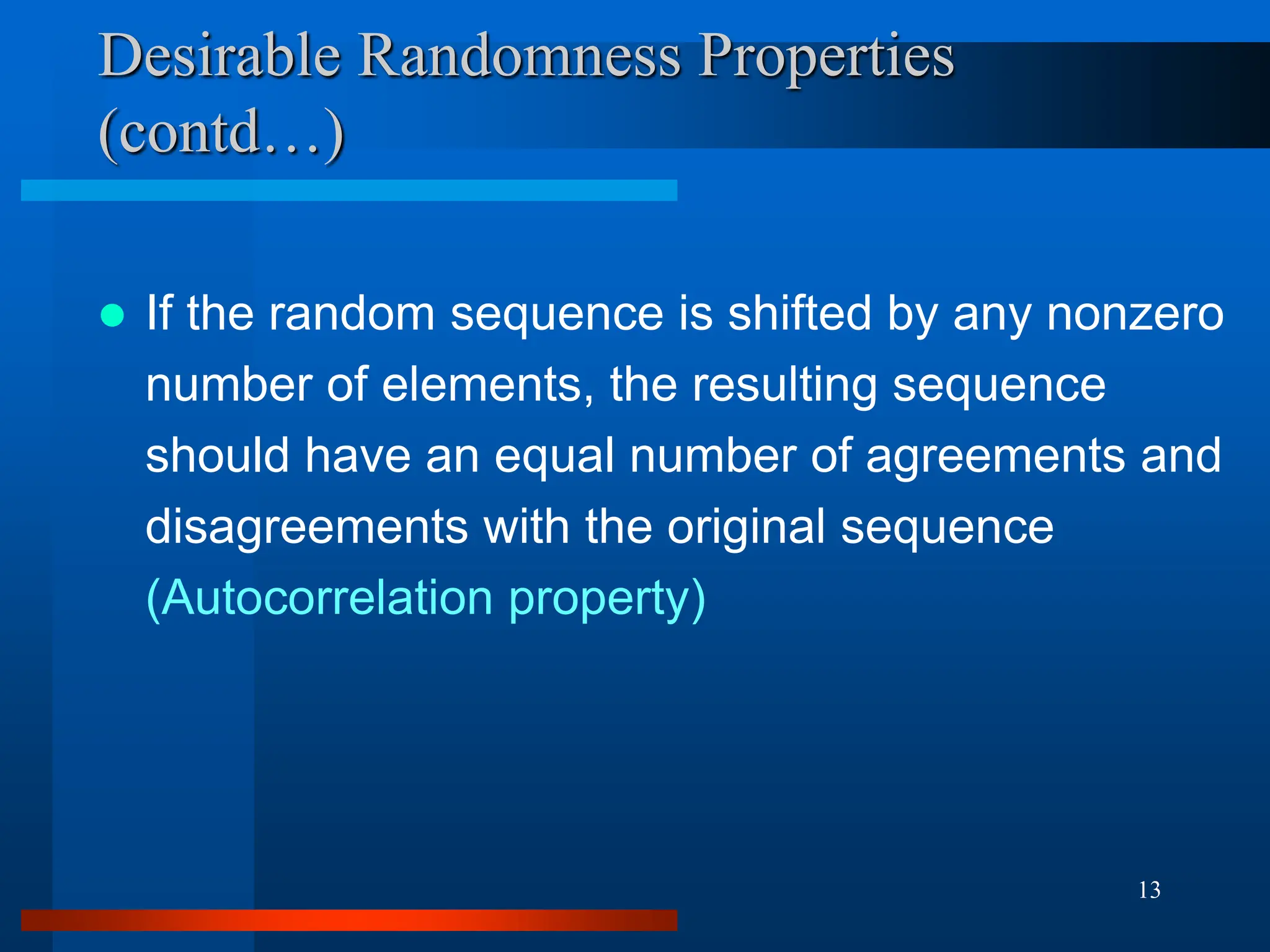 13
Desirable Randomness Properties
(contd…)
 If the random sequence is shifted by any nonzero
number of elements, the resulting sequence
should have an equal number of agreements and
disagreements with the original sequence
(Autocorrelation property)
 