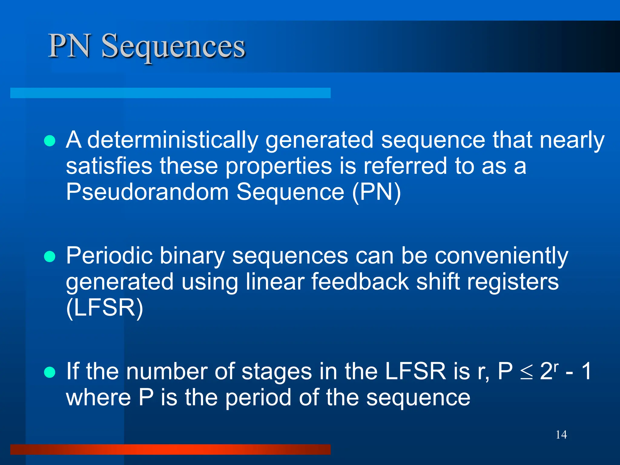14
PN Sequences
 A deterministically generated sequence that nearly
satisfies these properties is referred to as a
Pseudorandom Sequence (PN)
 Periodic binary sequences can be conveniently
generated using linear feedback shift registers
(LFSR)
 If the number of stages in the LFSR is r, P  2r - 1
where P is the period of the sequence
 