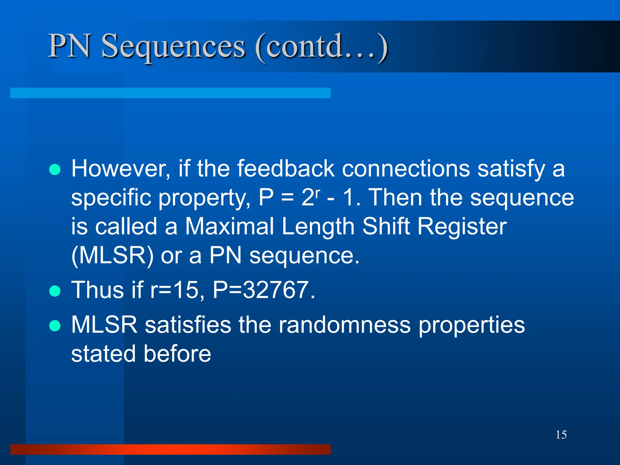 15
PN Sequences (contd…)
 However, if the feedback connections satisfy a
specific property, P = 2r - 1. Then the sequence
is called a Maximal Length Shift Register
(MLSR) or a PN sequence.
 Thus if r=15, P=32767.
 MLSR satisfies the randomness properties
stated before
 