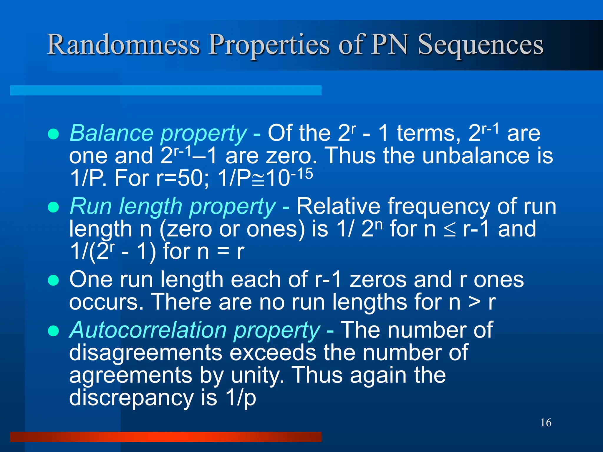 16
Randomness Properties of PN Sequences
 Balance property - Of the 2r - 1 terms, 2r-1 are
one and 2r-1–1 are zero. Thus the unbalance is
1/P. For r=50; 1/P10-15
 Run length property - Relative frequency of run
length n (zero or ones) is 1/ 2n for n  r-1 and
1/(2r - 1) for n = r
 One run length each of r-1 zeros and r ones
occurs. There are no run lengths for n > r
 Autocorrelation property - The number of
disagreements exceeds the number of
agreements by unity. Thus again the
discrepancy is 1/p
 
