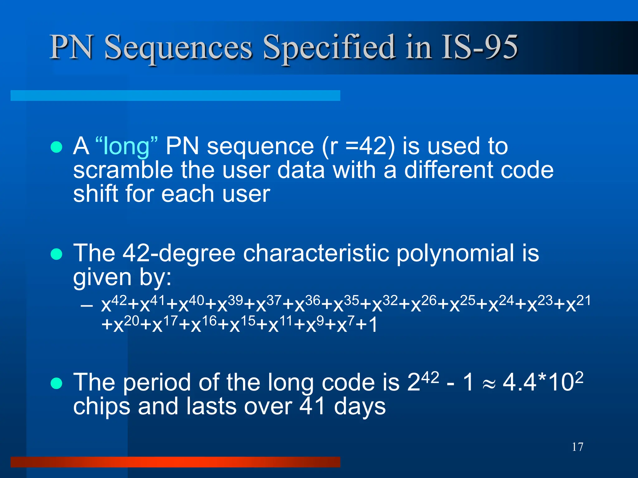 17
PN Sequences Specified in IS-95
 A “long” PN sequence (r =42) is used to
scramble the user data with a different code
shift for each user
 The 42-degree characteristic polynomial is
given by:
– x42+x41+x40+x39+x37+x36+x35+x32+x26+x25+x24+x23+x21
+x20+x17+x16+x15+x11+x9+x7+1
 The period of the long code is 242 - 1  4.4*102
chips and lasts over 41 days
 