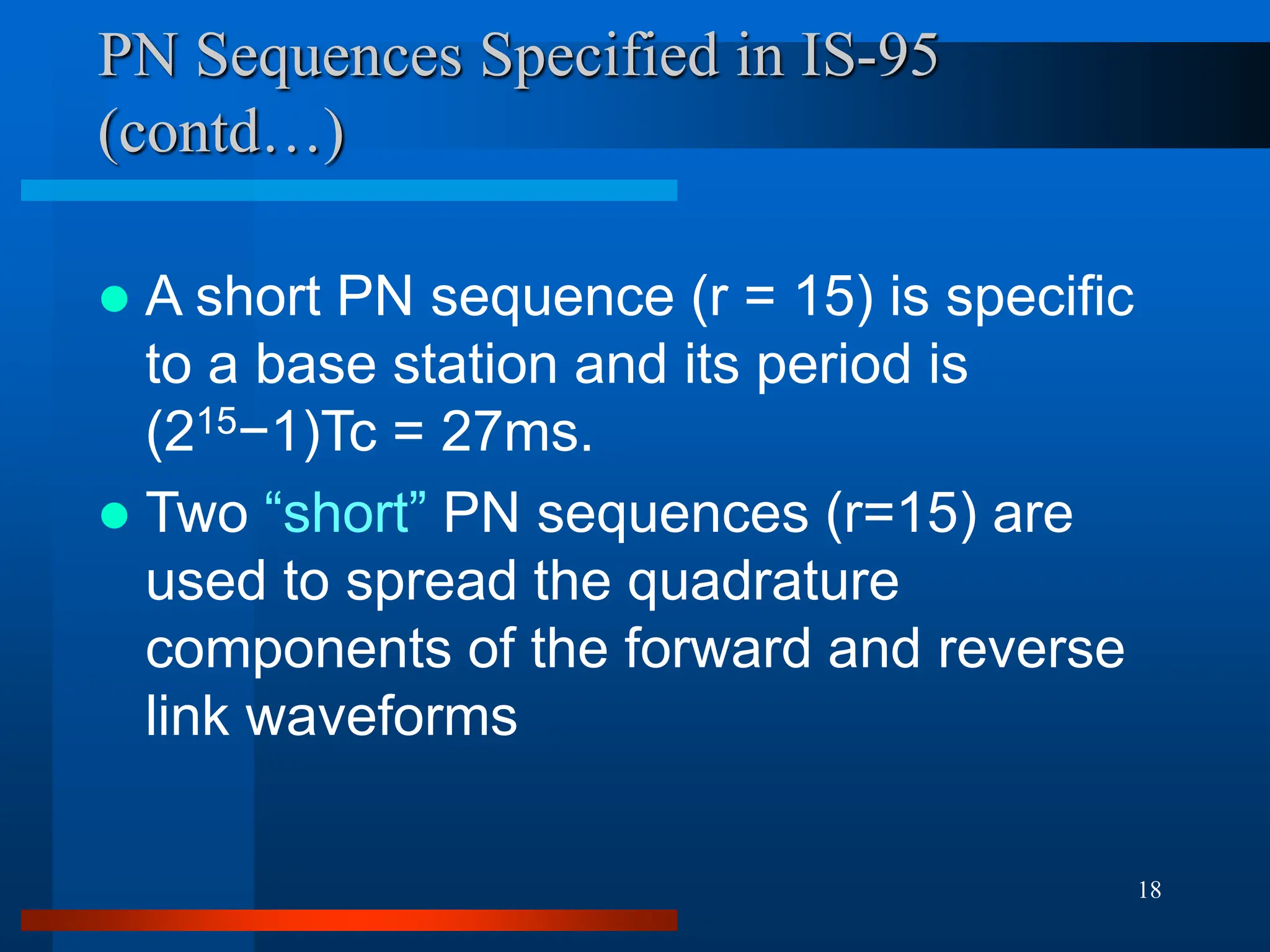 18
PN Sequences Specified in IS-95
(contd…)
 A short PN sequence (r = 15) is specific
to a base station and its period is
(215−1)Tc = 27ms.
 Two “short” PN sequences (r=15) are
used to spread the quadrature
components of the forward and reverse
link waveforms
 