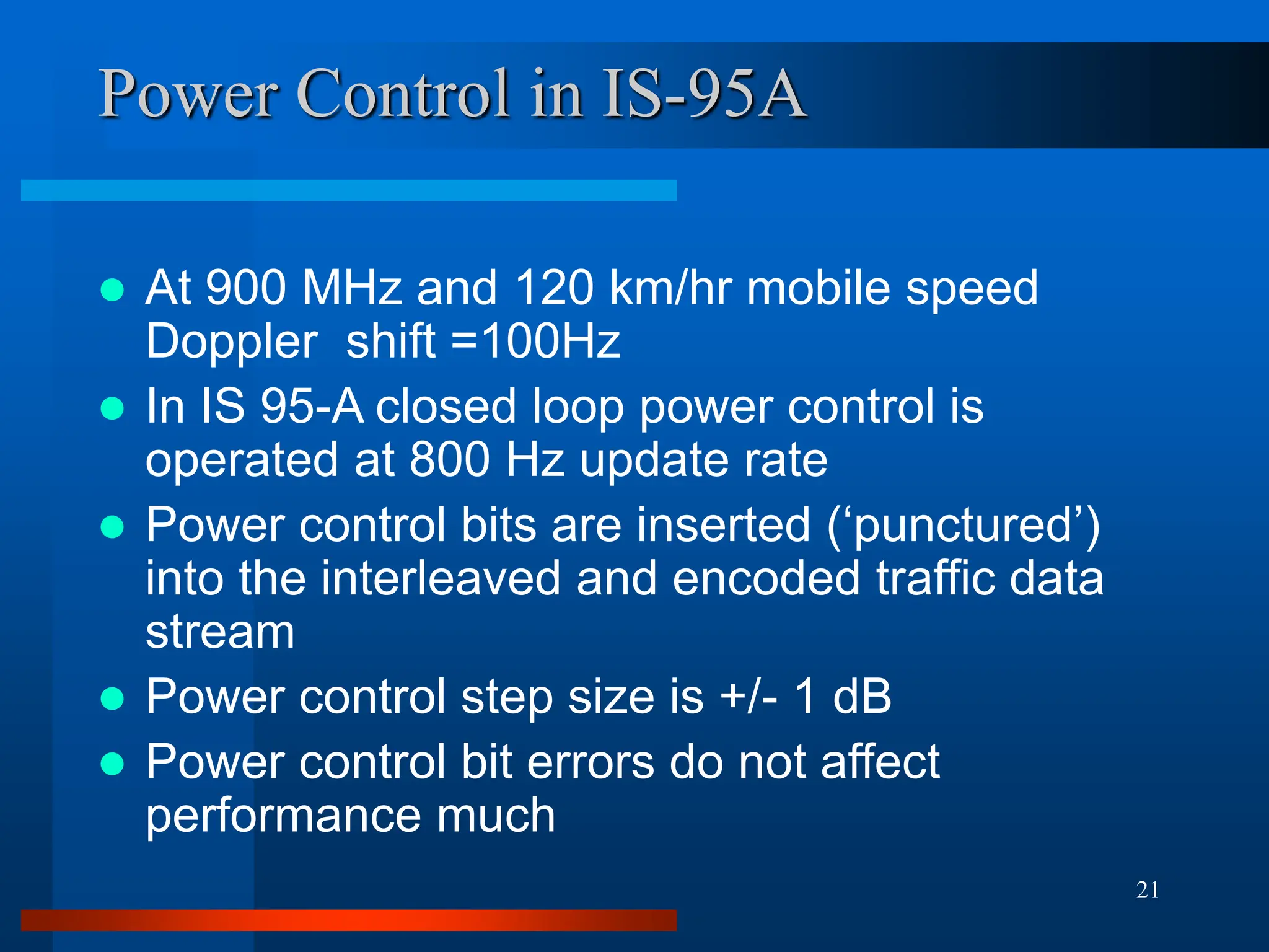 21
Power Control in IS-95A
 At 900 MHz and 120 km/hr mobile speed
Doppler shift =100Hz
 In IS 95-A closed loop power control is
operated at 800 Hz update rate
 Power control bits are inserted (‘punctured’)
into the interleaved and encoded traffic data
stream
 Power control step size is +/- 1 dB
 Power control bit errors do not affect
performance much
 