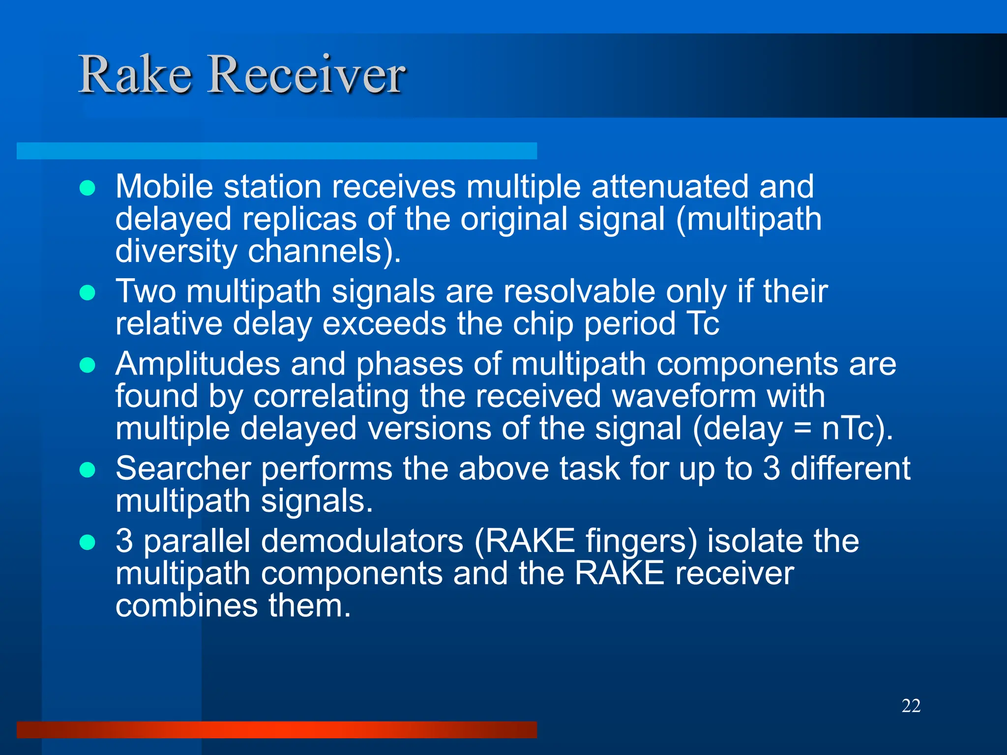 22
Rake Receiver
 Mobile station receives multiple attenuated and
delayed replicas of the original signal (multipath
diversity channels).
 Two multipath signals are resolvable only if their
relative delay exceeds the chip period Tc
 Amplitudes and phases of multipath components are
found by correlating the received waveform with
multiple delayed versions of the signal (delay = nTc).
 Searcher performs the above task for up to 3 different
multipath signals.
 3 parallel demodulators (RAKE fingers) isolate the
multipath components and the RAKE receiver
combines them.
 
