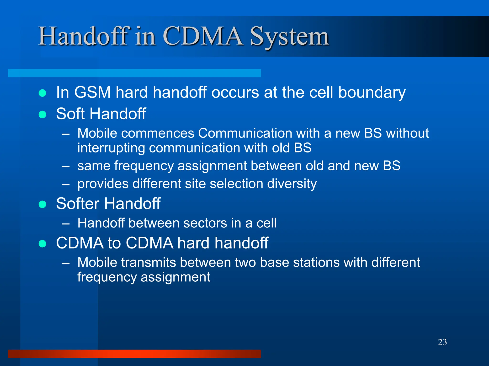 23
Handoff in CDMA System
 In GSM hard handoff occurs at the cell boundary
 Soft Handoff
– Mobile commences Communication with a new BS without
interrupting communication with old BS
– same frequency assignment between old and new BS
– provides different site selection diversity
 Softer Handoff
– Handoff between sectors in a cell
 CDMA to CDMA hard handoff
– Mobile transmits between two base stations with different
frequency assignment
 