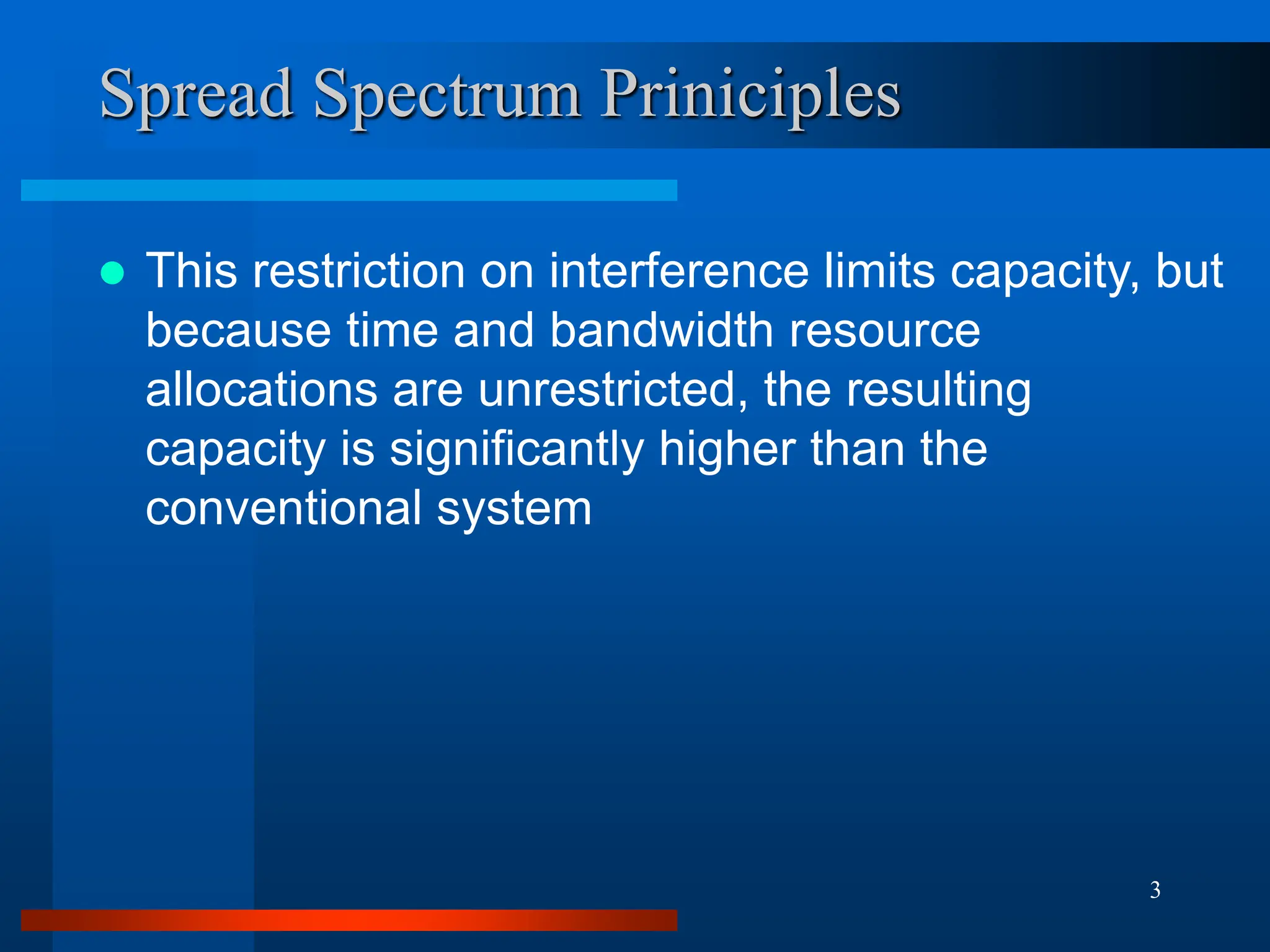 3
Spread Spectrum Priniciples
 This restriction on interference limits capacity, but
because time and bandwidth resource
allocations are unrestricted, the resulting
capacity is significantly higher than the
conventional system
 