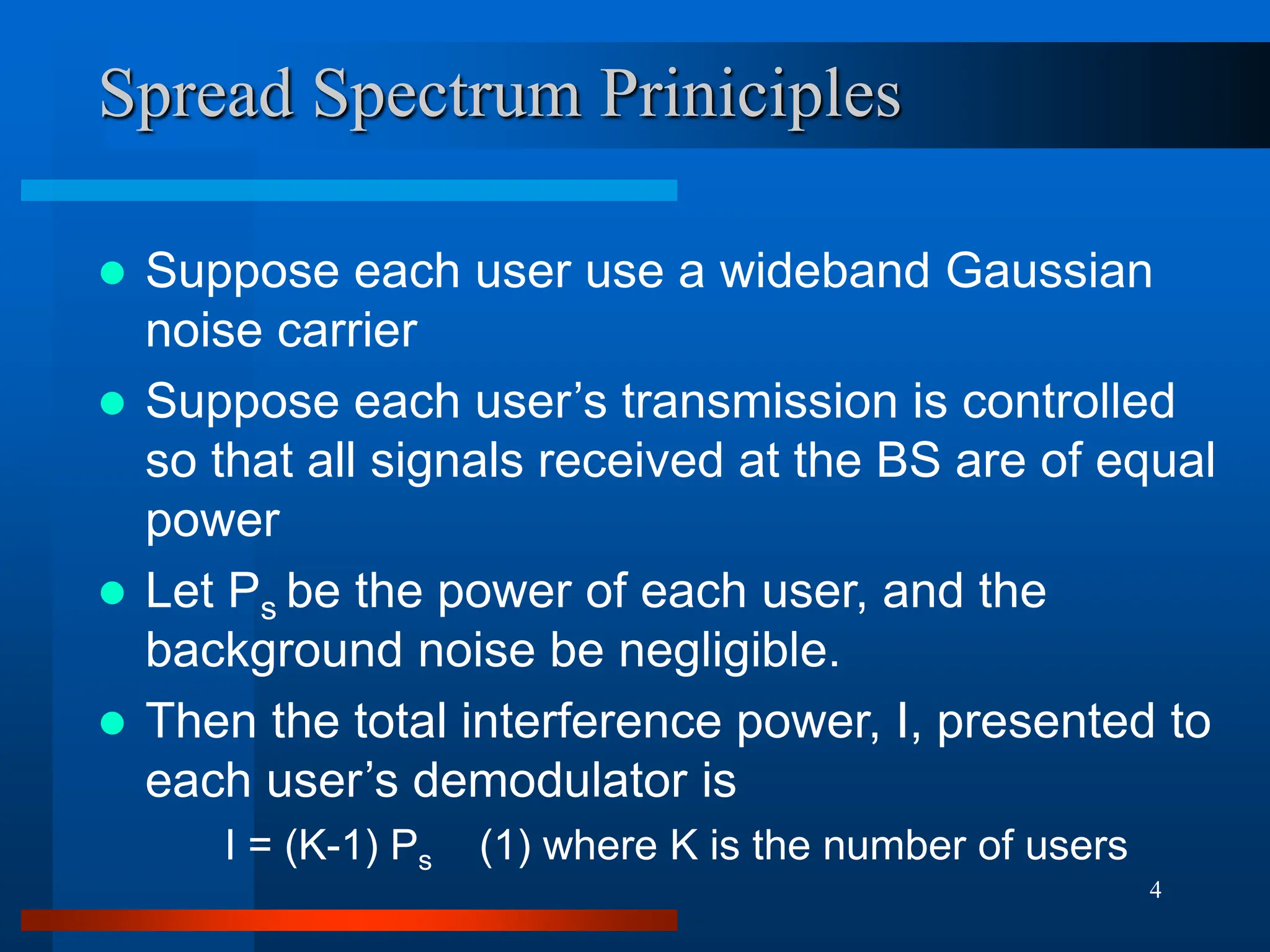 4
Spread Spectrum Priniciples
 Suppose each user use a wideband Gaussian
noise carrier
 Suppose each user’s transmission is controlled
so that all signals received at the BS are of equal
power
 Let Ps be the power of each user, and the
background noise be negligible.
 Then the total interference power, I, presented to
each user’s demodulator is
I = (K-1) Ps (1) where K is the number of users
 