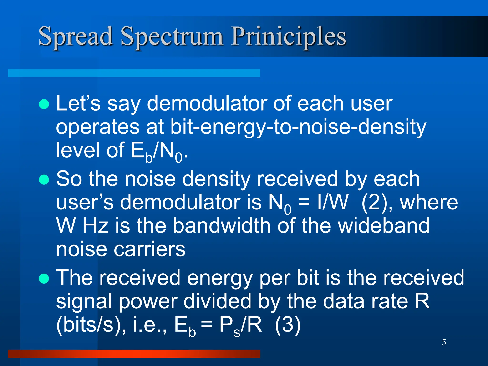 5
Spread Spectrum Priniciples
 Let’s say demodulator of each user
operates at bit-energy-to-noise-density
level of Eb/N0.
 So the noise density received by each
user’s demodulator is N0 = I/W (2), where
W Hz is the bandwidth of the wideband
noise carriers
 The received energy per bit is the received
signal power divided by the data rate R
(bits/s), i.e., Eb = Ps/R (3)
 