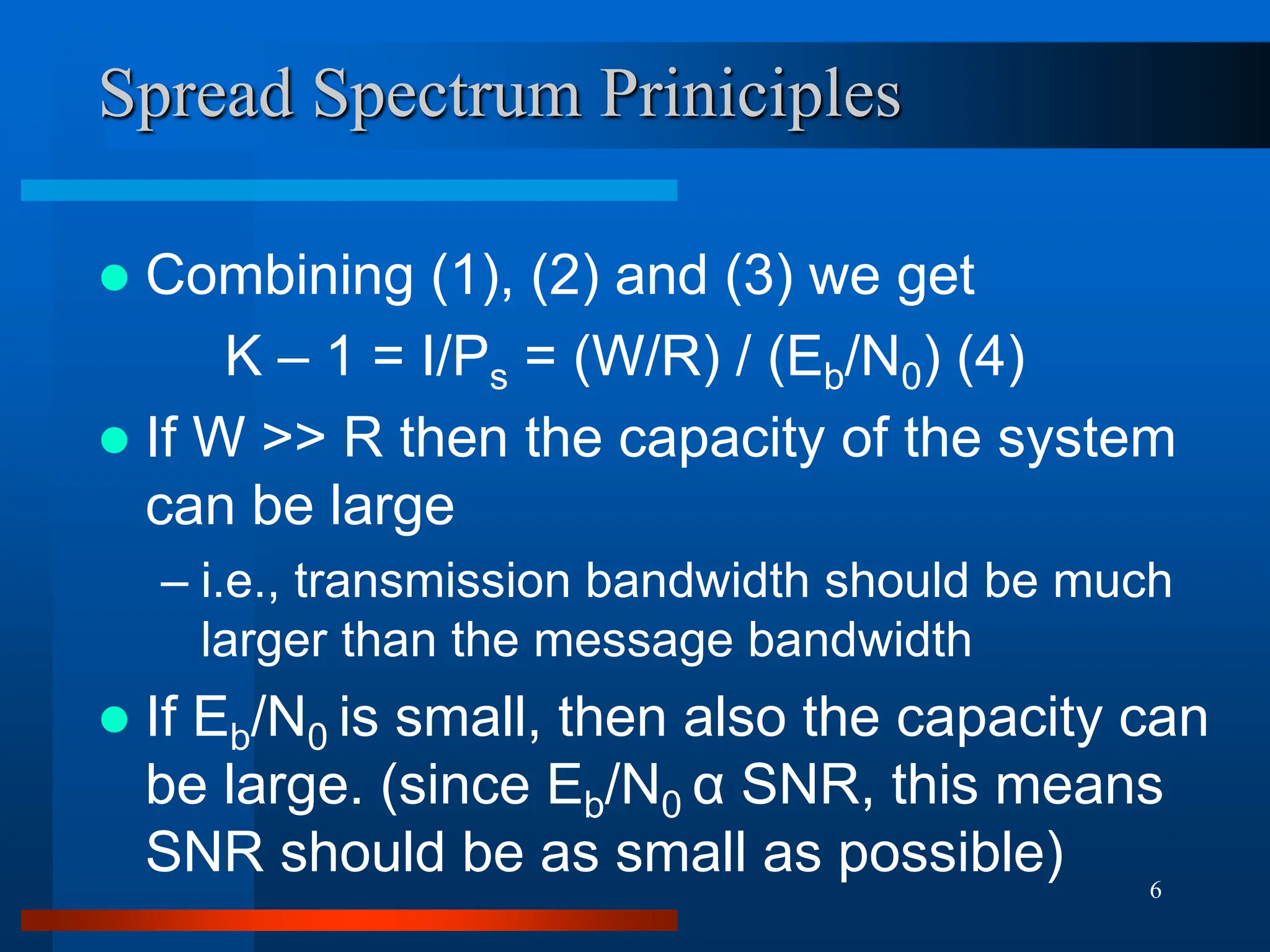 6
Spread Spectrum Priniciples
 Combining (1), (2) and (3) we get
K – 1 = I/Ps = (W/R) / (Eb/N0) (4)
 If W >> R then the capacity of the system
can be large
– i.e., transmission bandwidth should be much
larger than the message bandwidth
 If Eb/N0 is small, then also the capacity can
be large. (since Eb/N0 α SNR, this means
SNR should be as small as possible)
 
