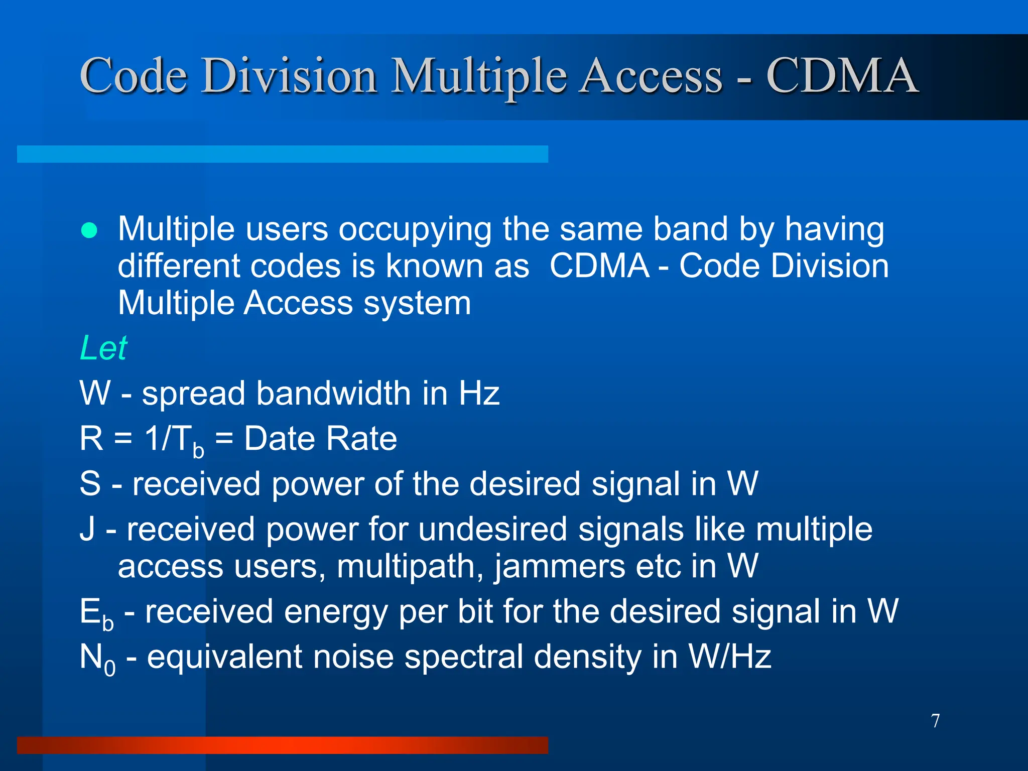 7
Code Division Multiple Access - CDMA
 Multiple users occupying the same band by having
different codes is known as CDMA - Code Division
Multiple Access system
Let
W - spread bandwidth in Hz
R = 1/Tb = Date Rate
S - received power of the desired signal in W
J - received power for undesired signals like multiple
access users, multipath, jammers etc in W
Eb - received energy per bit for the desired signal in W
N0 - equivalent noise spectral density in W/Hz
 