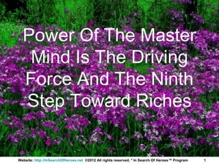 Power Of The Master
   Mind Is The Driving
  Force And The Ninth
  Step Toward Riches


Website: http://InSearchOfHeroes.net ©2012 All rights reserved. * In Search Of Heroes™ Program   1
 