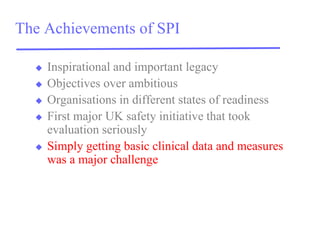 The Achievements of SPI 
Inspirational and important legacy 
Objectives over ambitious 
Organisations in different states of readiness 
First major UK safety initiative that took evaluation seriously 
Simply getting basic clinical data and measures was a major challenge  