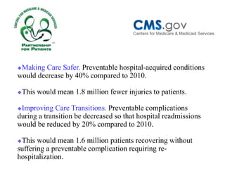 Making Care Safer. Preventable hospital-acquired conditions would decrease by 40% compared to 2010. 
This would mean 1.8 million fewer injuries to patients. 
Improving Care Transitions. Preventable complications during a transition be decreased so that hospital readmissions would be reduced by 20% compared to 2010. 
This would mean 1.6 million patients recovering without suffering a preventable complication requiring re- hospitalization.  