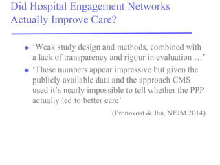 Did Hospital Engagement Networks Actually Improve Care? 
‘Weak study design and methods, combined with a lack of transparency and rigour in evaluation …’ 
‘These numbers appear impressive but given the publicly available data and the approach CMS used it’s nearly impossible to tell whether the PPP actually led to better care’ 
(Pronovost & Jha, NEJM 2014)  