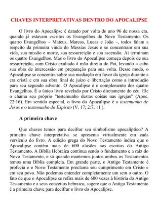 CHAVES INTERPRETATIVAS DENTRO DO APOCALIPSE

     O livro do Apocalipse é datado por volta do ano 96 de nossa era,
quando já estavam escritos os Evangelhos do Novo Testamento. Os
quatro Evangelhos – Mateus, Marcos, Lucas e João –, todos falam a
respeito da primeira vinda do Messias Jesus e se concentram em sua
vida, sua missão e morte, sua ressurreição e sua ascensão. Aí terminam
os quatro Evangelhos. Mas o livro do Apocalipse começa depois de sua
ressurreição, com Cristo exaltado à mão direita do Pai, levando a cabo
sua obra de intercessão em preparação para sua volta. Desse modo, o
Apocalipse se concentra sobre sua mediação em favor da igreja durante a
era cristã e em sua obra final de juízo e libertação como a introdução
para seu segundo advento. O Apocalipse é o complemento dos quatro
Evangelhos. É o único livro revelado por Cristo diretamente do céu. Ele
o chama seu próprio "testemunho destas coisas nas igrejas" (Apoc.
22:16). Em sentido especial, o livro do Apocalipse é o testemunho de
Jesus e o testemunho do Espírito (V. 17; 2:7, 11 ).

     A primeira chave

     Que chaves temos para decifrar seu simbolismo apocalíptico? A
primeira chave interpretativa se apresenta virtualmente em cada
versículo do livro. A edição grega do Novo Testamento indica que o
Apocalipse contém mais de 600 alusões aos escritos do Antigo
Testamento. A Bíblia Hebraica continua sendo o fundamento e a raiz do
Novo Testamento, e só quando mantemos juntos ambos os Testamentos
temos uma Bíblia completa. Em grande parte, o Antigo Testamento é
profecia e o Novo Testamento proclama seu cumprimento em Cristo e
em seu povo. Não podemos entender completamente um sem o outro. O
fato de que o Apocalipse se refira mais de 600 vezes à história do Antigo
Testamento e a seus conceitos hebraico, sugere que o Antigo Testamento
é a primeira chave para decifrar o livro do Apocalipse.
 