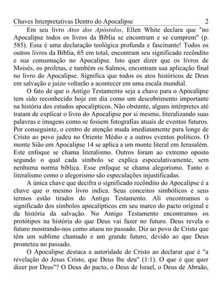 Chaves Interpretativas Dentro do Apocalipse                               2
      Em seu livro Atos dos Apóstolos, Ellen White declara que "no
Apocalipse todos os livros da Bíblia se encontram e se cumprem" (p.
585). Essa é uma declaração teológica profunda e fascinante! Todos os
outros livros da Bíblia, 65 em total, encontram seu significado recôndito
e sua consumação no Apocalipse. Isto quer dizer que os livros de
Moisés, os profetas, e também os Salmos, encontram sua aplicação final
no livro do Apocalipse. Significa que todos os atos históricos de Deus
em salvação e juízo voltarão a acontecer em uma escala mundial.
      O fato de que o Antigo Testamento seja a chave para o Apocalipse
tem sido reconhecido hoje em dia como um descobrimento importante
na história dos estudos apocalípticos. Não obstante, alguns intérpretes até
tratam de explicar o livro do Apocalipse por si mesmo, literalizando suas
palavras e imagens como se fossem fotografias atuais de eventos futuros.
Por conseguinte, o centro de atenção muda imediatamente para longe de
Cristo ao povo judeu no Oriente Médio e a outros eventos políticos. O
monte Sião em Apocalipse 14 se aplica a um monte literal em Jerusalém.
Este enfoque se chama literalismo. Outros foram ao extremo oposto
segundo o qual cada símbolo se explica especulativamente, sem
nenhuma norma bíblica. Esse enfoque se chama alegorismo. Tanto o
literalismo como o alegorismo são especulações injustificadas.
      A única chave que decifra o significado recôndito do Apocalipse é a
chave que o mesmo livro indica. Seus conceitos simbólicos e seus
termos estão tirados do Antigo Testamento. Ali encontramos o
significado dos símbolos apocalípticos em seu marco do pacto original e
da história da salvação. No Antigo Testamento encontramos os
protótipos na história do que Deus vai fazer no futuro. Deus revela o
futuro mostrando-nos como atuou no passado. Diz ao povo de Cristo que
têm um sublime chamado e um grande futuro, devido ao que Deus
prometeu no passado.
      O Apocalipse destaca a autoridade de Cristo ao declarar que é "a
revelação do Jesus Cristo, que Deus lhe deu" (1:1). O que é que quer
dizer por Deus"? O Deus do pacto, o Deus de Israel, o Deus de Abraão,
 