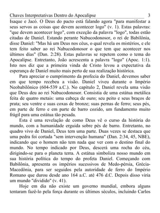 Chaves Interpretativas Dentro do Apocalipse                             3
Isaque e Jacó. O Deus do pacto está falando agora "para manifestar a
seus servos as coisas que devem acontecer logo" (v. 1). Estas palavras:
"que devem acontecer logo", com exceção da palavra "logo", todas estão
citadas de Daniel. Estando perante Nabucodonosor, o rei de Babilônia,
disse Daniel: "Mas há um Deus nos céus, o qual revela os mistérios, e ele
tem feito saber ao rei Nabucodonosor o que tem que acontecer nos
últimos dias" (Dan. 2:28). Estas palavras se repetem como o tema do
Apocalipse. Entretanto, João acrescenta a palavra "logo" (Apoc. 1:1).
Isto nos diz que a primeira vinda de Cristo levou a expectativa da
esperança de Daniel muito mais perto de sua realização histórica.
      Para apreciar o cumprimento da profecia do Daniel, devemos saber
em que tempo recebeu a visão. Daniel viveu durante o Império
Neobabilônico (604-539 a.C.). No capítulo 2, Daniel revela uma visão
que Deus deu ao rei Nabucodonosor. Consistia de uma estátua metálica
feita de quatro metais: uma cabeça de ouro; seu peito e seus braços de
prata; seu ventre e suas coxas de bronze; suas pernas de ferro; seus pés,
em parte de ferro e em parte de barro cozido, um fundamento muito
frágil para uma estátua tão pesada.
      Esta é uma revelação de como Deus vê o curso da história do
mundo, com a humanidade erguida sobre pés de barro. Entretanto, no
quadro vivo de Daniel, Deus tem uma parte. Duas vezes se destaca que
uma pedra foi cortada "sem intervenção humana" (Dan. 2:34, 45, NBE),
indicando que o homem não tem nada que ver com o destino final do
mundo. No tempo indicado por Deus, descerá uma rocha do céu,
dirigindo-se para o planeta terra. A estátua simboliza nosso mundo em
sua história política do tempo do profeta Daniel. Começando com
Babilônia, apresenta os impérios sucessivos de Medo-pérsia, Grécia-
Macedônia, para ser seguidos pela autoridade de ferro do Império
Romano que durou desde ano 164 a.C. até 476 d.C. Depois disso viria
um mundo "dividido" (v. 41).
      Hoje em dia não existe um governo mundial, embora alguns
tentaram fazê-lo pela força durante os últimos séculos, incluindo Carlos
 