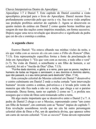 Chaves Interpretativas Dentro do Apocalipse                         5
Apocalipse 1:7 é Daniel 7. Este capítulo de Daniel constitui a visão
apocalíptica principal para o livro do Apocalipse. Daniel mesmo ficou
profundamente comovido pelo que ouviu e viu. Sua nova visão ampliou
sua predição profética anterior do capítulo 2. Agora se descrevem os
quatro metais da estátua em Daniel 2 como quatro bestas insólitas que
surgem do mar das nações como impérios mundiais, em forma sucessiva.
Depois segue uma nova revelação que desenvolve o significado da pedra
que cai do céu e esmiúça a estátua.

     A segunda chave

     Escreve Daniel: "Eu estava olhando nas minhas visões da noite, e
eis que vinha com as nuvens do céu um como o Filho do Homem" (Dan.
7:13). Esta representação específica forma a fonte da proclamação de
João em Apocalipse 1: "Eis que vem com as nuvens, e todo olho o verá"
(v.7). Na visão de Daniel, o semelhante a um filho de homem, o ser
celestial, foi até o "Ancião de Dias" (Dan. 7:13).
     "Foi-lhe dado domínio, e glória, e o reino, para que os povos, nações e
homens de todas as línguas o servissem; o seu domínio é domínio eterno,
que não passará, e o seu reino jamais será destruído" (Dan. 7:14).
     Esta coroação celestial do Messias celestial em Daniel 7 desenvolve
o centro culminante em Daniel 2 onde a rocha cortada "sem intervenção
humana" investe contra a estátua, pulveriza-a e é levada pelo vento de
maneira que não fica nada a não ser a rocha, que chega a ser o paraíso
restaurado. Dessa forma, tanto no capítulo 2 como no 7, o profeta nos
assegura que o reino de Deus será restaurado sobre a terra.
     Há algo muito importante que se desenvolve entre o Daniel 2 e 7. A
pedra de Daniel 2 chega a ser o Messias, representado como "um como
um filho de homem", em contraste com as "bestas" ímpias do capítulo 7.
Esta revelação assombrosa revela que no céu há outro personagem
celestial além de Deus o Pai, um de aparência divina, que aparece sobre
um carro de nuvens celestial: "Com as nuvens!" Estas devem representar
 