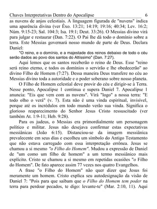 Chaves Interpretativas Dentro do Apocalipse                            6
as nuvens de anjos celestiais. A linguagem figurada de "nuvens" indica
uma aparência divina (ver Êxo. 13:21; 14:19; 19:16; 40:34; Lev. 16:2;
Núm. 9:15-23; Sal. 104:3; Isa. 19:1; Deut. 33:26). O Messias divino virá
para julgar e restaurar (Dan. 7:22). O Pai lhe dá todo o domínio sobre a
terra. Este Messias governará nosso mundo de parte de Deus. Declara
Daniel:
     "O reino, e o domínio, e a majestade dos reinos debaixo de todo o céu
serão dados ao povo dos santos do Altíssimo" (Dan. 7:27).
      Aqui lemos que os santos receberão o reino de Deus. Esse "reino
será reino eterno, e todos os domínios o servirão e lhe obedecerão" ao
divino Filho de Homem (7:27). Dessa maneira Deus transfere no céu ao
Messias divino toda a autoridade e o poder soberano sobre nosso planeta.
      O Filho de Homem celestial deve provir do céu e dirigir-se à Terra.
Nesse ponto, Apocalipse 1 continua e supera Daniel 7. Apocalipse 1
anuncia: "Eis que vem com as nuvens". Virá "logo" a nossa terra: "E
todo olho o verá" (v. 7). Esta não é uma vinda espiritual, invisível,
porque até os incrédulos em todo mundo verão sua vinda. Significa o
glorioso reaparecimento do Senhor Jesus Cristo ressuscitado (ver
também At. 1:9-11; Heb. 9:28).
      Para os judeus, o Messias era primordialmente um personagem
político e militar. Jesus não desejava confirmar estas expectativas
messiânicas (João 6:15). Distanciou-se da imagem messiânica
prevalecente em seus dias e escolheu um símbolo do Antigo Testamento
que não estava carregado com essa interpretação errônea. Jesus se
chamou a si mesmo "o Filho do Homem". Mudou a expressão de Daniel
de "um como um filho de homem" a um termo messiânico mais
explícito. Cristo se chamou a si mesmo em repetidas ocasiões "o Filho
do Homem". De fato aparece assim 77 vezes nos quatro Evangelhos.
      A frase "o Filho do Homem" não quer dizer que Jesus foi
meramente um homem. Cristo explica seu autodesignação da visão de
Daniel 7: "Pois para que saibam que o Filho do Homem tem poder na
terra para perdoar pecados, te digo: levante-te" (Mar. 2:10, 11). Aqui
 
