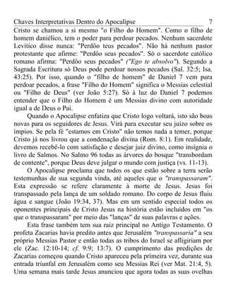 Chaves Interpretativas Dentro do Apocalipse                              7
Cristo se chamou a si mesmo "o Filho do Homem". Como o filho de
homem daniélico, tem o poder para perdoar pecados. Nenhum sacerdote
Levítico disse nunca: "Perdôo teus pecados". Não há nenhum pastor
protestante que afirme: "Perdôo seus pecados". Só o sacerdote católico
romano afirma: "Perdôo seus pecados" ("Ego te absolvo"). Segundo a
Sagrada Escritura só Deus pode perdoar nossos pecados (Sal. 32:5; Isa.
43:25). Por isso, quando o "filho de homem" de Daniel 7 vem para
perdoar pecados, a frase "Filho do Homem" significa o Messias celestial
ou "Filho de Deus" (ver João 5:27). Só à luz do Daniel 7 podemos
entender que o Filho do Homem é um Messias divino com autoridade
igual a de Deus o Pai.
     Quando o Apocalipse enfatiza que Cristo logo voltará, isto são boas
novas para os seguidores de Jesus. Virá para executar seu juízo sobre os
ímpios. Se pela fé "estamos em Cristo" não temos nada a temer, porque
Cristo já nos livrou que a condenação divina (Rom. 8:1). Em realidade,
devemos recebê-lo com satisfação e desejar juiz divino, como insígnia o
livro de Salmos. No Salmo 96 todas as árvores do bosque "transbordam
de contente", porque Deus deve julgar o mundo com justiça (vs. 11-13).
     O Apocalipse proclama que todos os que estão sobre a terra serão
testemunhas de sua segunda vinda, até aqueles que o "transpassaram".
Esta expressão se refere claramente à morte de Jesus. Jesus foi
transpassado pela lança de um soldado romano. Do corpo de Jesus fluiu
água e sangue (João 19:34, 37). Mas em um sentido especial todos os
oponentes principais de Cristo Jesus na história estão incluídos em "os
que o transpassaram" por meio das "lanças" de suas palavras e ações.
     Esta frase também tem sua raiz principal no Antigo Testamento. O
profeta Zacarias havia predito antes que Jerusalém "transpassaria" a seu
próprio Messias Pastor e então todas as tribos do Israel se afligiriam por
ele (Zac. 12:10-14; cf. 9:9; 13:7). O cumprimento das predições de
Zacarias começou quando Cristo apareceu pela primeira vez, durante sua
entrada triunfal em Jerusalém como seu Messias Rei (ver Mat. 21:4, 5).
Uma semana mais tarde Jesus anunciou que agora todas as suas ovelhas
 