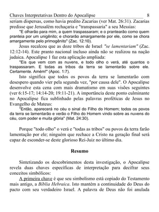 Chaves Interpretativas Dentro do Apocalipse                            8
seriam dispersas, como havia predito Zacarias (ver Mat. 26:31). Zacarias
predisse que Jerusalém rechaçaria e "transpassaria" a seu Messias:
     "E olharão para mim, a quem traspassaram; e o prantearão como quem
pranteia por um unigênito; e chorarão amargamente por ele, como se chora
amargamente pelo primogênito" (Zac. 12:10).
     Jesus recalcou que as doze tribos de Israel "se lamentariam" (Zac.
12:12-14). Este pranto nacional incluso ainda não se realizou na nação
judaica. Apocalipse 1 faz esta aplicação ampliada:
     "Eis que vem com as nuvens, e todo olho o verá, até quantos o
traspassaram. E todas as tribos da terra se lamentarão sobre ele.
Certamente. Amém!" (Apoc. 1:7).
     Isto significa que todos os povos da terra se lamentarão com
desespero quando vier pela segunda vez, "por causa dele". O Apocalipse
desenvolve esta cena com mais dramatismo em suas visões seguintes
(ver 6:15-17; 14:14-20; 19:11-21). A importância deste ponto culminante
no Apocalipse fica sublinhado pelas palavras proféticas de Jesus no
Evangelho de Mateus:
     "Então, aparecerá no céu o sinal do Filho do Homem; todos os povos
da terra se lamentarão e verão o Filho do Homem vindo sobre as nuvens do
céu, com poder e muita glória" (Mat. 24:30).

    Porque "todo olho" o verá e "todas as tribos" ou povos da terra farão
lamentação por ele; ninguém que rechace a Cristo na geração final será
capaz de esconder-se deste glorioso Rei-Juiz no último dia.

                               Resumo

     Sintetizando os descobrimentos desta investigação, o Apocalipse
revela duas chaves específicas de interpretação para decifrar seus
conceitos simbólicos:
     A primeira chave é que seu simbolismo está copiado do Testamento
mais antigo, a Bíblia Hebraica. Isto mantém a continuidade do Deus do
pacto com seu verdadeiro Israel. A palavra de Deus não foi anulada
 