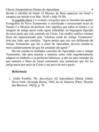 Chaves Interpretativas Dentro do Apocalipse                            9
devido à rebelião de Israel. O Messias de Deus apareceu em Israel e
cumpriu sua missão (ver Mar. 10:45 e João 19:30).
      A segunda chave é a verdade evangélica que se encontra nos quatro
Evangelhos do Novo Testamento: o crucificado e ressuscitado Jesus de
Nazaré é o Messias da profecia. Isto significa que todos os termos e as
imagens do antigo pacto estão agora refundidas na linguagem figurada
do novo pacto que está centrado em Cristo. Um erudito católico romano
ficou tão impressionado pela "releitura cristã do Antigo Testamento"
feita por João, que concluiu: "Agora perece que este uso deliberado do
Antigo Testamento que faz o autor do Apocalipse deveria estudar-se
mais cuidadosamente do que foi estudado até agora".1
      Devem estudar-se múltiplas conexões do Apocalipse com o Antigo
Testamento, não para mostrar a maneira como João engenhosamente
adaptou os símbolos e as profecias hebraicas, a não ser para entender de
que maneira o Deus de Israel consumará suas promessas que fez no
antigo pacto por meio de Cristo e seu povo do novo pacto.

    Referência

  1. André Feuillet, The Apocalypse [O Apocalipse] (Staten Island,
    Nova York: Alvorada House, 1965; da ed. francesa [Paris: Desclée
    deo Brouwer, 1962]), p. 79.
 