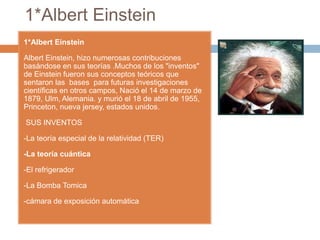 1*Albert Einstein
1*Albert Einstein
Albert Einstein, hizo numerosas contribuciones
basándose en sus teorías .Muchos de los "inventos"
de Einstein fueron sus conceptos teóricos que
sentaron las bases para futuras investigaciones
científicas en otros campos, Nació el 14 de marzo de
1879, Ulm, Alemania. y murió el 18 de abril de 1955,
Princeton, nueva jersey, estados unidos.
SUS INVENTOS
-La teoría especial de la relatividad (TER)
-La teoría cuántica
-El refrigerador
-La Bomba Tomica
-cámara de exposición automática
 