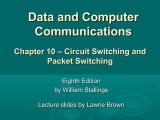 Data and ComputerData and Computer
CommunicationsCommunications
Eighth EditionEighth Edition
by William Stallingsby William Stallings
Lecture slides by Lawrie BrownLecture slides by Lawrie Brown
Chapter 10 – Circuit SwitchingChapter 10 – Circuit Switching andand
Packet SwitchingPacket Switching
 