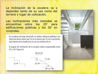 La inclinación de la escalera va a depender tanto de su uso como del terreno y lugar de colocación.Las inclinaciones más cómodas se encuentran entre los 25° para edificaciones públicas y los 30° en viviendas. 